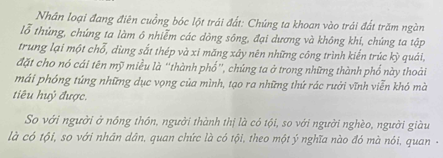 Nhân loại đang điện cuồng bóc lột trái đất: Chúng ta khoan vào trái đất trăm ngàn 
lỗ thủng, chúng ta làm ô nhiễm các dòng sông, đại dương và không khí, chúng ta tập 
trung lại một chỗ, dùng sắt thép và xi măng xây nên những công trình kiến trúc kỳ quải, 
đặt cho nó cái tên mỹ miều là “thành phố”, chúng ta ở trong những thành phố này thoải 
mái phóng túng những dục vọng của mình, tạo ra những thứ rác rưởi vĩnh viễn khó mà 
tiêu huỷ được. 
So với người ở nóng thôn, người thành thị là có tội, so với người nghèo, người giàu 
là có tội, so với nhân dân, quan chức là có tội, theo một ý nghĩa nào đó mà nói, quan -