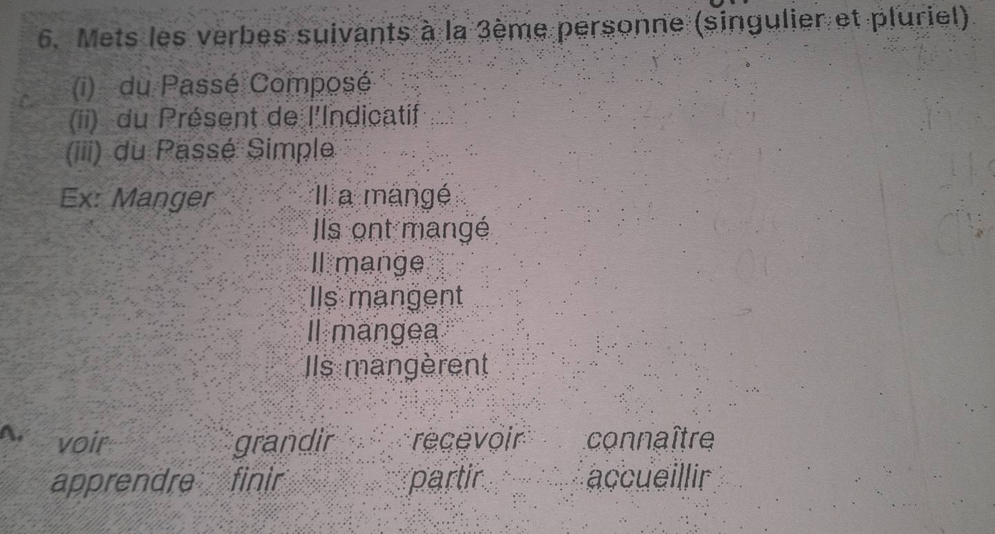 Mets les verbes suivants à la 3ème personne (singulier et pluriel) 
(i) du Passé Composé 
(ii) du Présent de l'Indicatif 
(iii) du Passé Simple 
Ex: Manger Il a mangé 
Ils ont mangé 
l mange 
Ils mangent 
Il mangea 
Ils mangèrent 
A. voir grandir recévoir connaître 
apprendre finir partir accueillir