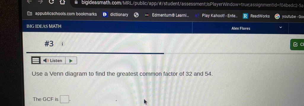 appublicschools.com bookmarks dictionary Edmentum® Learni... Play Kahoot! - Ente... ReadWorks youtube - Go 
BIG IDEAS MATH Alex Flores 
#3 
C 
Listen 
Use a Venn diagram to find the greatest common factor of 32 and 54. 
The GCF is □ .