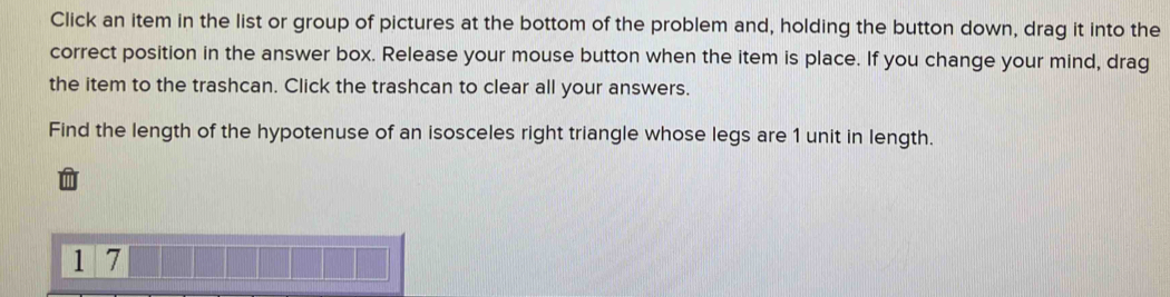 Click an item in the list or group of pictures at the bottom of the problem and, holding the button down, drag it into the 
correct position in the answer box. Release your mouse button when the item is place. If you change your mind, drag 
the item to the trashcan. Click the trashcan to clear all your answers. 
Find the length of the hypotenuse of an isosceles right triangle whose legs are 1 unit in length.
1 7