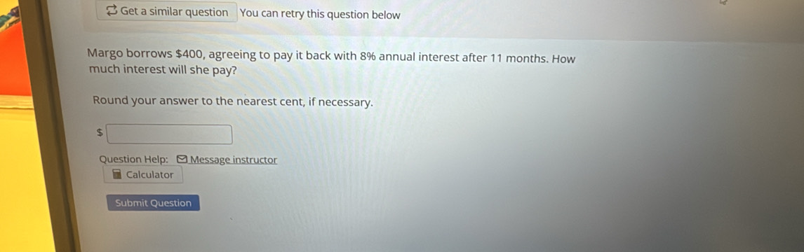 Get a similar question You can retry this question below 
Margo borrows $400, agreeing to pay it back with 8% annual interest after 11 months. How 
much interest will she pay? 
Round your answer to the nearest cent, if necessary.
$ ∴ ∠ ABCsim △ ABC
Question Help: - Message instructor 
Calculator 
Submit Question