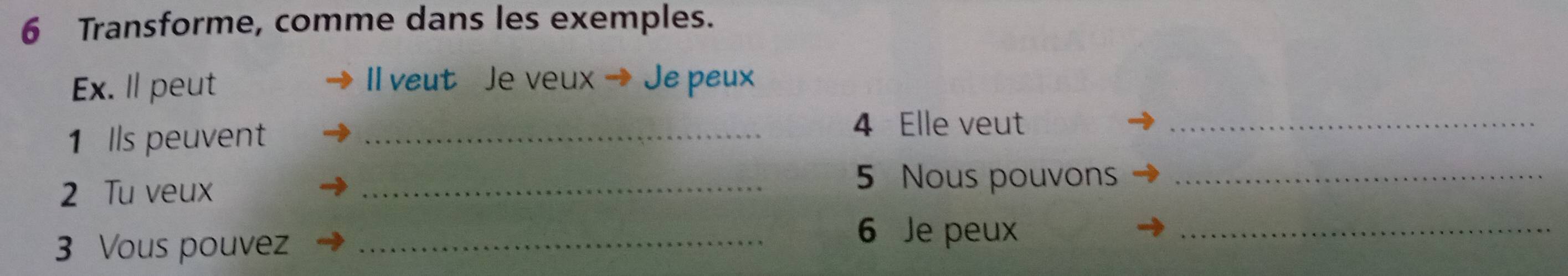 Transforme, comme dans les exemples. 
l veut Je veux 
Ex. Il peut Je peux 
1 Ils peuvent_ 
4 Elle veut_ 
2 Tu veux 
_5 Nous pouvons_ 
3 Vous pouvez_ 
6 Je peux 
_