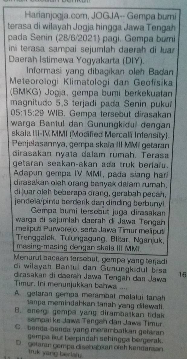 Harianjogja.com, JOGJA-- Gempa bumi
terasa di wilayah Jogja hingga Jawa Tengah
pada Senin (28/6/2021) pagi. Gempa bumi
ini terasa sampai sejumlah daerah di luar
Daerah Istimewa Yogyakarta (DIY).
Informasi yang dibagikan oleh Badan
Meteorologi Klimatologi dan Geofisika
(BMKG) Jogja, gempa bumi berkekuatan
magnitudo 5,3 terjadi pada Senin pukul
D. :15:29 WIB. Gempa tersebut dirasakan
warga Bantul dan Gunungkidul dengan
skala III-IV MMI (Modified Mercalli Intensity).
Penjelasannya, gempa skala III MMI getaran
dirasakan nyata dalam rumah. Terasa
getaran seakan-akan ada truk berlalu.
Adapun gempa IV MMI, pada siang hari
dirasakan oleh orang banyak dalam rumah,
di luar oleh beberapa orang, gerabah pecah,
jendela/pintu berderik dan dinding berbunyi.
Gempa bumi tersebut juga dirasakan
warga di sejumlah daerah di Jawa Tengah
meliputi Purworejo, serta Jawa Timur meliputi
Trenggalek, Tulungagung, Blitar, Nganjuk,
masing-masing dengan skala III MMI.
Menurut bacaan tersebut, gempa yang terjadi
di wilayah Bantul dan Gunungkidul bisa 16
dirasakan di daerah Jawa Tengah dan Jawa
Timur. Ini menunjukkan bahwa ....
A. getaran gempa merambat melalui tanah
tanpa memindahkan tanah yang dilewati.
B. energi gempa yang dirambatkan tidak
sampai ke Jawa Tengah dan Jawa Timur.
C. benda-benda yang merambatkan getaran
gempa ikut berpindah sehingga bergerak.
D. getaran gempa disebabkan oleh kendaraan
truk yang berlalu.