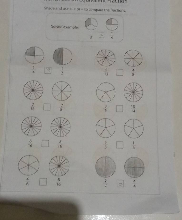 Equrvalent Fraction 
Shade and use >, < or  = to compare the fractions. 
Solved example:
 1/3   1/4 
 1/4  `  1/2   5/12  □ beginarrayr^((to)
frac 7)16 □  7/8   3/5  □  10/14 
beginarrayr 6 16endarray □  8/16   5/5  □  1/5 
8
 4/6  □ 16
 2/2   4/4 