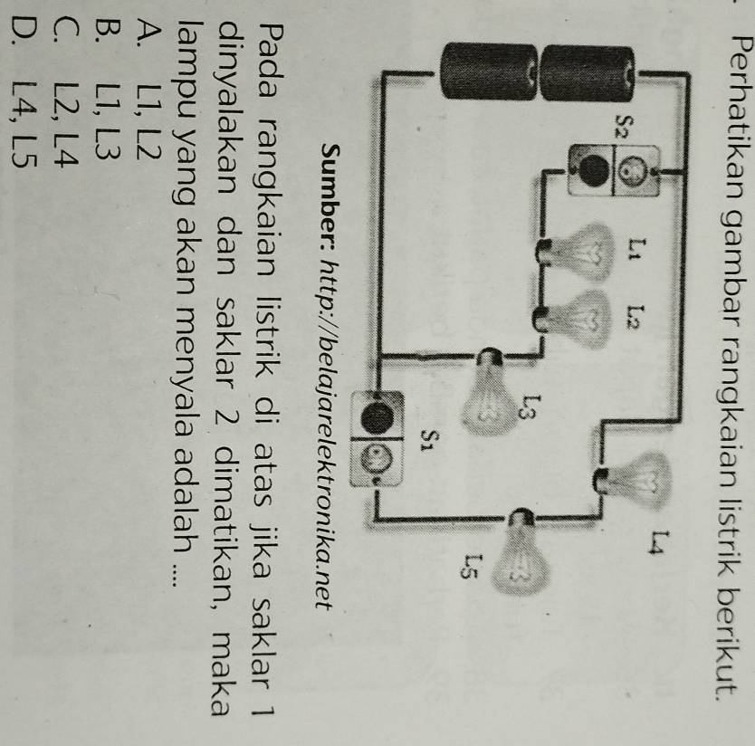 Perhatikan gambar rangkaian listrik berikut.
Sumber: http://belajarelektronika.net
Pada rangkaian listrik di atas jika saklar 1
dinyalakan dan saklar 2 dimatikan, maka
lampu yang akan menyala adalah ....
A. L1, L2
B. L1, L3
C. L2, L4
D. L4, L5