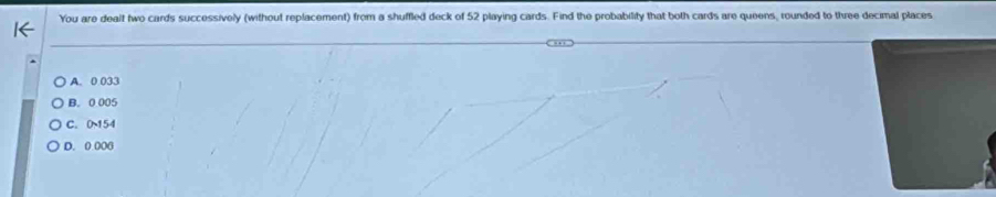 You are dealt two cards successively (without replacement) from a shuffled deck of 52 playing cards. Find the probability that both cards are queens, rounded to three decimal places
A. 0.033
B. 0.005
C. 0~154
D. 0 000