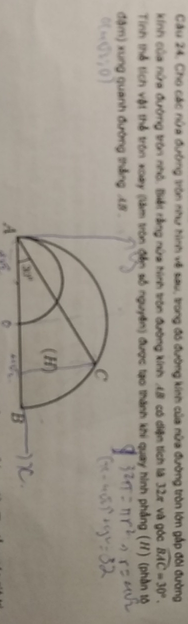 Cầu 24. Cho các nửa đường tròn như hình về sau, trong đó đường kinh của nửa đường tròn lớn gấp đôi đường
kính của nửa đường tròn nhỏ, Biết rằng nửa hình tròn đường kính 48 có diện tích là 32ự và góc widehat BAC=30°.
Tinh thể tích vật thể tròn xoay (làm tròn đễn số nguyên) được tạo thành khi quay hình phẳng (H) (phần tộ
đậm) xung quanh đường thắng L8 .
A