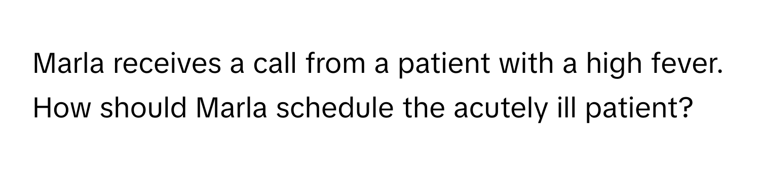 Marla receives a call from a patient with a high fever. How should Marla schedule the acutely ill patient?