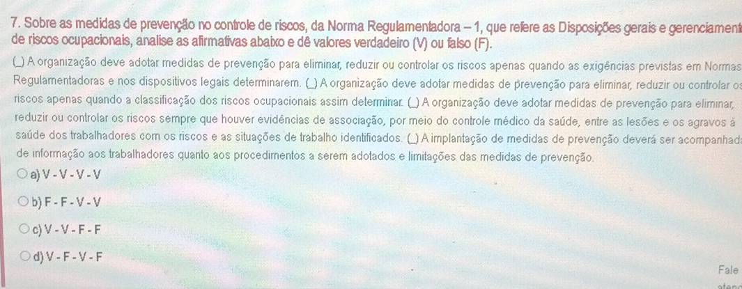 Sobre as medidas de prevenção no controle de riscos, da Norma Regulamentadora - 1, que refere as Disposições gerais e gerenciament
de riscos ocupacionais, analise as afirmativas abaixo e dê valores verdadeiro (V) ou falso (F).
(_) A organização deve adotar medidas de prevenção para eliminar, reduzir ou controlar os riscos apenas quando as exigências previstas em Normas
Regulamentadoras e nos dispositivos legais determinarem. (_) A organização deve adotar medidas de prevenção para eliminar, reduzir ou controlar o
riscos apenas quando a classificação dos riscos ocupacionais assim determinar. (_) A organização deve adotar medidas de prevenção para eliminar,
reduzir ou controlar os riscos sempre que houver evidências de associação, por meio do controle médico da saúde, entre as lesões e os agravos à
saúde dos trabalhadores com os riscos e as situações de trabalho identificados. (_) A implantação de medidas de prevenção deverá ser acompanhad
de informação aos trabalhadores quanto aos procedimentos a serem adotados e limitações das medidas de prevenção.
a) V - V - V - V
b) F - F - V - V
c) V - V - F - F
d) V - F - V - F
Fale