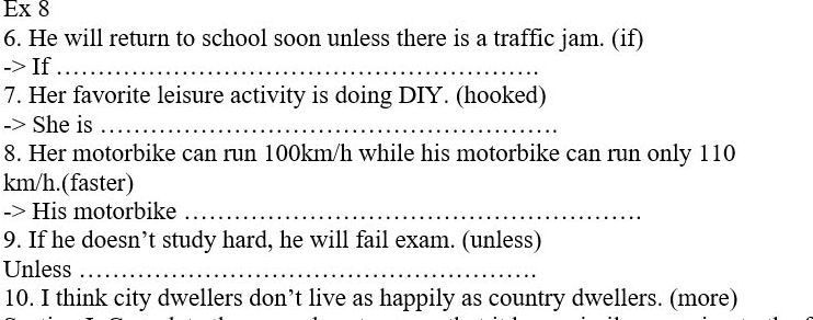 Ex 8 
6. He will return to school soon unless there is a traffic jam. (if) 
-> If_ 
7. Her favorite leisure activity is doing DIY. (hooked) 
-> She is_ 
8. Her motorbike can run 100km/h while his motorbike can run only 110
km/h.(faster) 
-> His motorbike_ 
9. If he doesn’t study hard, he will fail exam. (unless) 
Unless_ 
10. I think city dwellers don’t live as happily as country dwellers. (more)