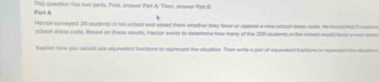 This question has two parts. Fist, anower Part A. Then, anower Part B 
Part A 
Hastor survoyed 20 students in his school and asked them whother they fevor or appose a new school diess soide. He fundstat S utstes 
schsol shiss cade. Based on these resolts. Hestor wants to detamne how many of the 200 students in the achoal would lnor a mee am 
Eeplan how you would use aquivelent fractions to represent the situation. Then wite a par of equveient frassons ss repesent the ssusts