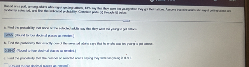 Based on a poll, among adults who regret getting tattoos, 13% say that they were too young when they got their tattoos. Assume that nine adults who regret getting tattoos are 
randomly selected, and find the indicated probability. Complete parts (a) through (d) below. 
a. Find the probability that none of the selected adults say that they were too young to get tattoos. 
.2855 (Round to four decimal places as needed.) 
b. Find the probability that exactly one of the selected adults says that he or she was too young to get tattoos.
0.3840 (Round to four decimal places as needed.) 
c. Find the probability that the number of selected adults saying they were too young is 0 or 1
(Round to four decimal places as needed )