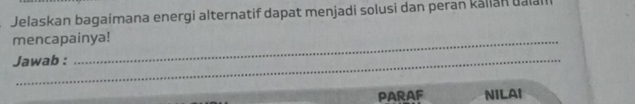 Jelaskan bagaimana energi alternatif dapat menjadi solusi dan peran kálian ualal 
mencapainya! 
Jawab : 
PARAF NILAI