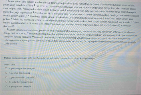 Pernahaman teks bahasa sumber (TBSu) dalar penerjemahan, pada hakikatnya, bermaksud untuk mengungkap informasi atau
pesan yang ada dalam TBSu. ² Hall tersebut dapat melalui beberapa tahapan, seperti menganalisis, menyintesis, dan sekaligus proses
mencari padanan. ³ Dengan kata lain, dalam pemahaman informasi atau pesan dalam penerjemahan itu tidak hanya bersifat reseptif,
melainkan juga reproduktif. * Pemahaman TBSu menuntut cara membaca secara umum (generof reading) dan juga cara membaca secara
cermat (closer reading). * Membaca secara umum dimaksudkan untuk mendapatkan makna atau informasi atau pesan umum atau
pokok. * Selain itu, membaca secara cermat digunakan untuk memahami kata kata, baik dalam konteks maupun di luar konteks. ' Dalam
hai ini, suatu kata harus dicermati dari segi penggunaannya, misainya kata itu digunakan dalam arti teknis (denotatif) atau kiasan
(konotatif).
* Dalam kehidupan berbahasa, pemahaman merupakan faktor utama yang menentukan saling pengertian antara pengirim konsep
dan penerima konsep. * Penerima konsep (pembaca) tidak memperoleh verfikasi langsung sebuah konsep yang tidak dipahaminya dar
pengirim konsep (penulis). 19Karena itu, untuk dapat memahami konsep yang terdapat dalam teks, pembaca harus menghubung
hubungkan antara peryataan pernyataan dalam teks dan pemahaman tentang fakta yang dimilikinya dan/atau pengetahuan yang ad
pada dirinya
Makna pada pasangan kata pemboco dan penulis dalam bacaan tersebut fídok setipe dengan
Select one:
A. pendengar dan pensyair
B. pelihat dan peraga
C. penonton dan pemusik
D. pelantun dan permaín
E. pełojar dan pengajar