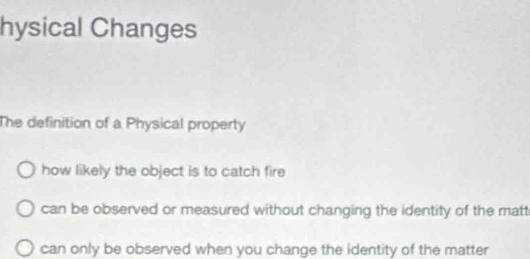 hysical Changes
The definition of a Physical property
how likely the object is to catch fire
can be observed or measured without changing the identity of the matt
can only be observed when you change the identity of the matter