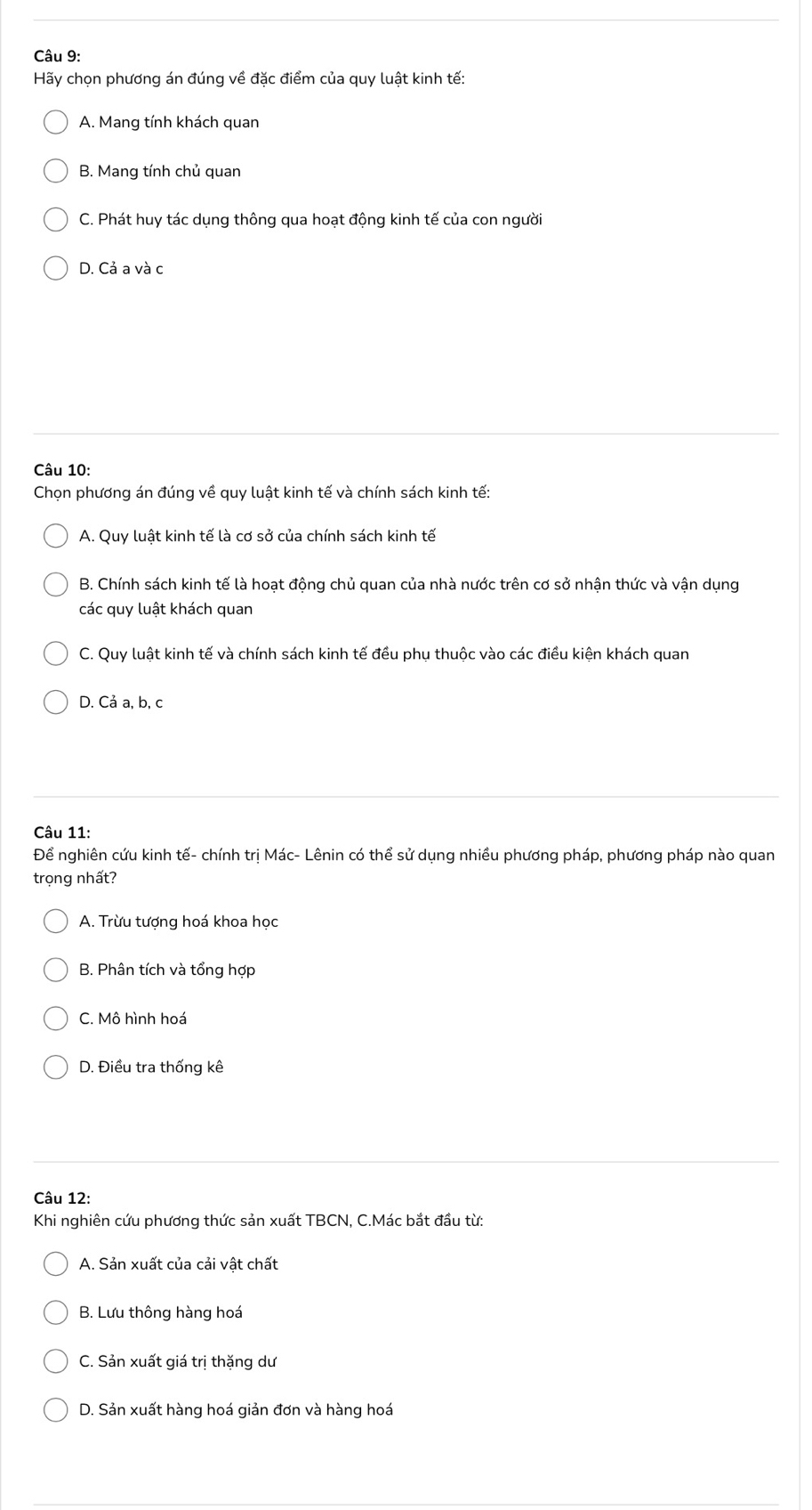 Hãy chọn phương án đúng về đặc điểm của quy luật kinh tế:
A. Mang tính khách quan
B. Mang tính chủ quan
C. Phát huy tác dụng thông qua hoạt động kinh tế của con người
D. Cả a và c
Câu 10:
Chọn phương án đúng về quy luật kinh tế và chính sách kinh tế:
A. Quy luật kinh tế là cơ sở của chính sách kinh tế
B. Chính sách kinh tế là hoạt động chủ quan của nhà nước trên cơ sở nhận thức và vận dụng
các quy luật khách quan
C. Quy luật kinh tế và chính sách kinh tế đều phụ thuộc vào các điều kiện khách quan
D. Cả a, b, c
Câu 11:
Để nghiên cứu kinh tế- chính trị Mác- Lênin có thể sử dụng nhiều phương pháp, phương pháp nào quan
trọng nhất?
A. Trừu tượng hoá khoa học
B. Phân tích và tổng hợp
C. Mô hình hoá
D. Điều tra thống kê
Câu 12:
Khi nghiên cứu phương thức sản xuất TBCN, C.Mác bắt đầu từ:
A. Sản xuất của cải vật chất
B. Lưu thông hàng hoá
C. Sản xuất giá trị thặng dư
D. Sản xuất hàng hoá giản đơn và hàng hoá