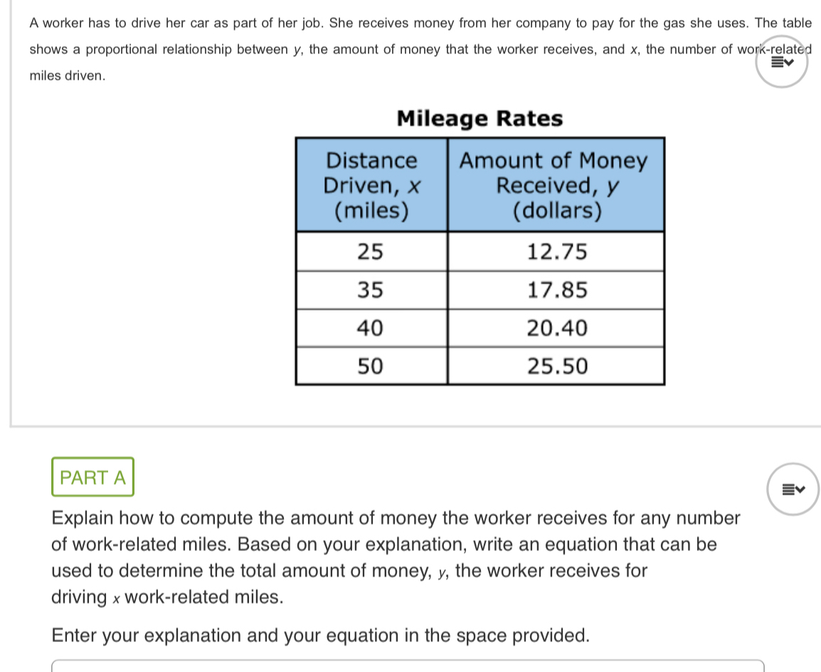 A worker has to drive her car as part of her job. She receives money from her company to pay for the gas she uses. The table 
shows a proportional relationship between y, the amount of money that the worker receives, and x, the number of work-related 
miles driven. 
Mileage Rates 
PART A 
Explain how to compute the amount of money the worker receives for any number 
of work-related miles. Based on your explanation, write an equation that can be 
used to determine the total amount of money, y, the worker receives for 
driving x work-related miles. 
Enter your explanation and your equation in the space provided.