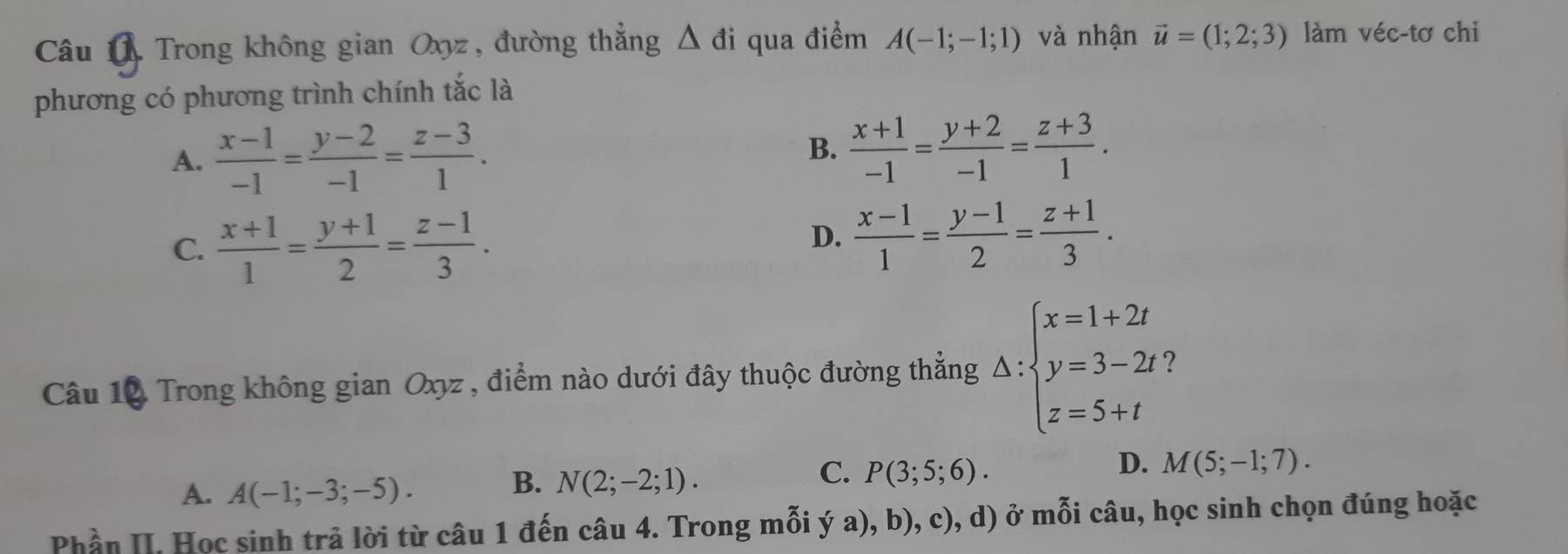 Trong không gian Oxyz, đường thẳng △ di qua điểm A(-1;-1;1) và nhận vector u=(1;2;3) làm véc-tơ chi
phương có phương trình chính tắc là
A.  (x-1)/-1 = (y-2)/-1 = (z-3)/1 .
B.  (x+1)/-1 = (y+2)/-1 = (z+3)/1 .
C.  (x+1)/1 = (y+1)/2 = (z-1)/3 .
D.  (x-1)/1 = (y-1)/2 = (z+1)/3 . 
Câu 10 Trong không gian Oxyz , điểm nào dưới đây thuộc đường thẳng Delta :beginarrayl x=1+2t y=3-2t z=5+tendarray. 7
A. A(-1;-3;-5).
C.
B. N(2;-2;1). P(3;5;6).
D. M(5;-1;7). 
Phần II. Học sinh trả lời từ câu 1 đến câu 4. Trong mỗi ý a), b), c), d) ở mỗi câu, học sinh chọn đúng hoặc