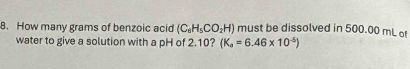 How many grams of benzoic acid (C_6H_5CO_2H) must be dissolved in 500.00 mL of 
water to give a solution with a pH of 2.10? (K_a=6.46* 10^(-5))