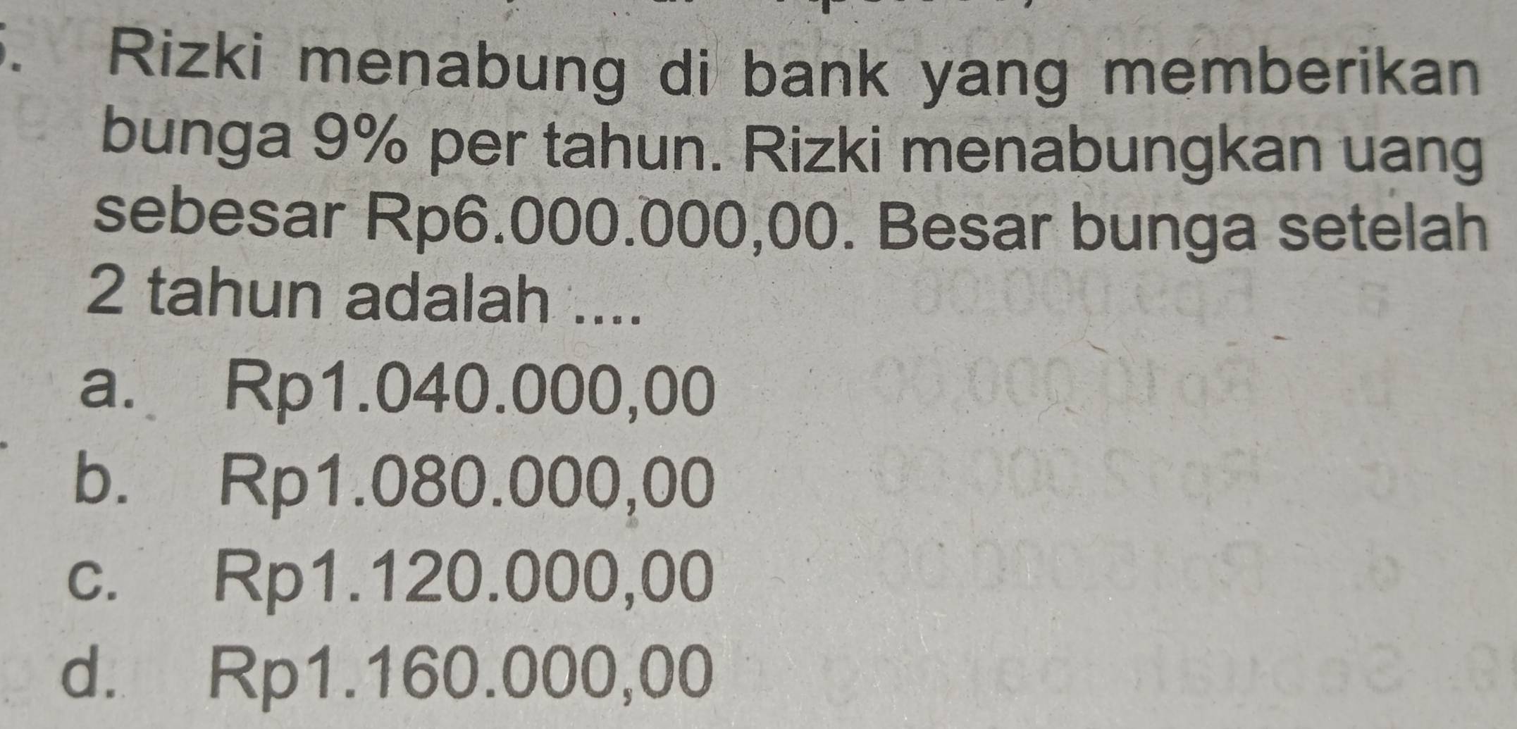 a Rizki menabung di bank yang memberikan
bunga 9% per tahun. Rizki menabungkan uang
sebesar Rp6.000.000,00. Besar bunga setelah
2 tahun adalah ....
a. Rp1.040.000,00
b. Rp1.080.000,00
c. Rp1.120.000,00
d. Rp1.160.000,00