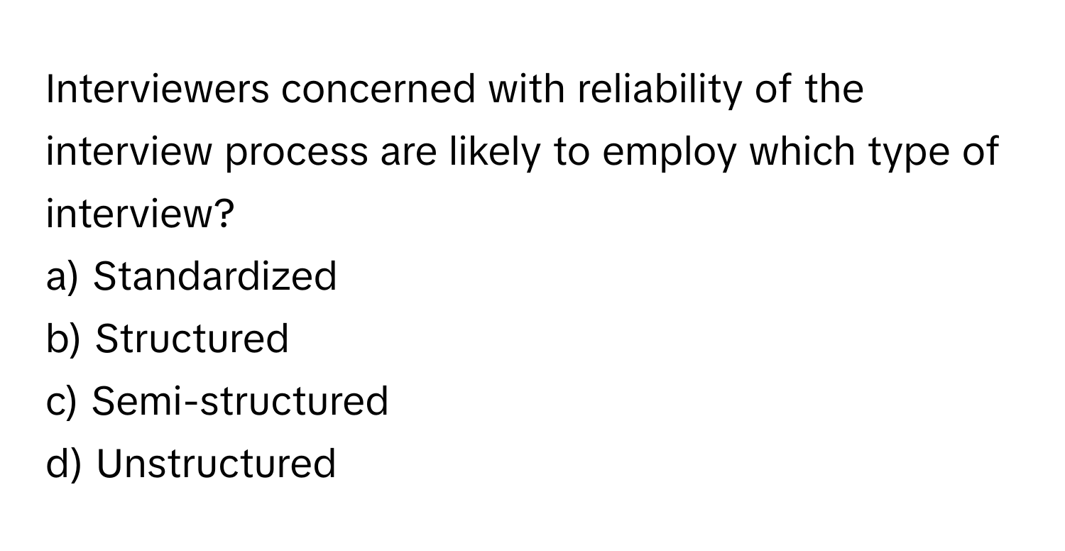 Interviewers concerned with reliability of the interview process are likely to employ which type of interview?

a) Standardized 
b) Structured 
c) Semi-structured 
d) Unstructured