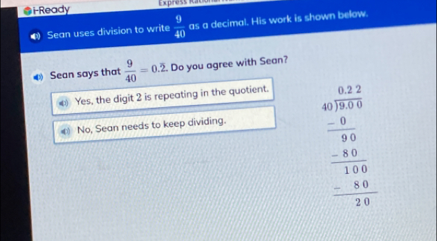 i-Ready Express Ration
Sean uses division to write  9/40  as a decimal. His work is shown below.
Sean says that  9/40 =0.overline 2. . Do you agree with Sean?
Yes, the digit 2 is repeating in the quotient.
No, Sean needs to keep dividing.
beginarrayr a=frac beginarrayr a+2 40encloselongdiv 10endarray  hline -8frac frac 403frac  hline 14!2!