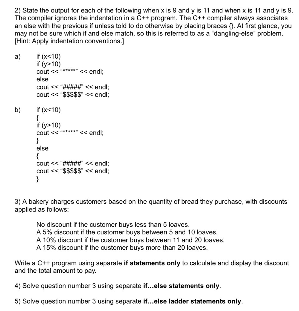 State the output for each of the following when x is 9 and y is 11 and when x is 11 and y is 9. 
The compiler ignores the indentation in a C++ program. The C++ compiler always associates 
an else with the previous if unless told to do otherwise by placing braces . At first glance, you 
may not be sure which if and else match, so this is referred to as a “dangling-else” problem. 
[Hint: Apply indentation conventions.] 
a) if (x<10)
if (y>10)
cout <<^(i***) endl; 
else 
cout $$$$$$$'' endl; 
b) if (x<10)
 
if (y>10)
cout <<^(i***)<< endl; 
、 
else 
cout << '_  1 endl; 
cout <<''$$$$$$$'' endl; 
3) A bakery charges customers based on the quantity of bread they purchase, with discounts 
applied as follows: 
No discount if the customer buys less than 5 loaves. 
A 5% discount if the customer buys between 5 and 10 loaves. 
A 10% discount if the customer buys between 11 and 20 loaves. 
A 15% discount if the customer buys more than 20 loaves. 
Write a C++ program using separate if statements only to calculate and display the discount 
and the total amount to pay. 
4) Solve question number 3 using separate if...else statements only. 
5) Solve question number 3 using separate if...else ladder statements only.