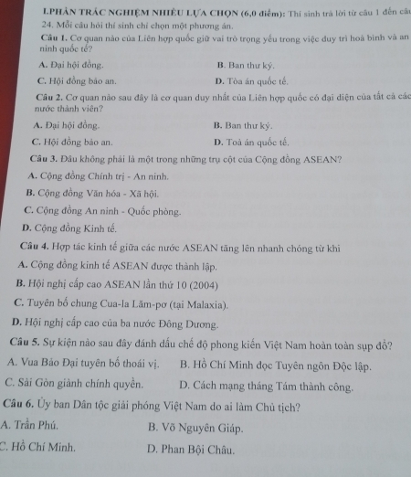 LPHẢN TRÁC NGHIỆM NHIÊU LựA CHQN (6,0 điểm): Thí sinh trà lời từ câu 1 đến câa
24. Mỗi câu hỏi thỉ sinh chỉ chọn một phương án.
Cầu 1. Cơ quan nào của Liên hợp quốc giữ vai trò trọng yếu trong việc duy trì hoà bình và an
ninh quốc tế?
A. Đại hội đồng. B. Ban thư ký.
C. Hội đồng bảo an. D. Tòa án quốc tế.
Câu 2. Cơ quan nào sau đây là cơ quan duy nhất của Liên hợp quốc có đại diện của tắt cả các
nước thành viên?
A. Đại hội đồng. B, Ban thư ký.
C. Hội đồng bảo an. D. Toà án quốc tế,
Cầu 3. Đầu không phải là một trong những trụ cột của Cộng đồng ASEAN?
A. Cộng đồng Chính trị - An ninh.
B. Cộng đồng Văn hóa - Xã hội.
C. Cộng đồng An ninh - Quốc phòng.
D. Cộng đồng Kinh tế.
Cầu 4. Hợp tác kinh tế giữa các nước ASEAN tăng lên nhanh chóng từ khi
A. Cộng đồng kinh tế ASEAN được thành lập.
B. Hội nghị cấp cao ASEAN lần thứ 10 (2004)
C. Tuyên bố chung Cua-la Lãm-pơ (tại Malaxia).
D. Hội nghị cấp cao của ba nước Đông Dương.
Cầu 5. Sự kiện nào sau đây đánh dấu chế độ phong kiến Việt Nam hoàn toàn sụp đổ?
A. Vua Bảo Đại tuyên bố thoái vị. B. Hồ Chí Minh đọc Tuyên ngôn Độc lập.
C. Sải Gòn giành chính quyền. D. Cách mạng tháng Tám thành công.
Câu 6. Ủy ban Dân tộc giải phóng Việt Nam do ai làm Chủ tịch?
A. Trần Phú. B. Võ Nguyên Giáp.
C. Hồ Chí Minh. D. Phan Bội Châu.