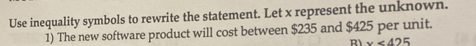 Use inequality symbols to rewrite the statement. Let x represent the unknown. 
1) The new software product will cost between $235 and $425 per unit. 
R x<425</tex>