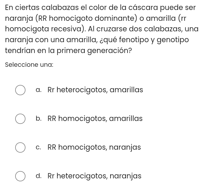 En ciertas calabazas el color de la cáscara puede ser
naranja (RR homocigoto dominante) o amarilla (rr
homocigota recesiva). Al cruzarse dos calabazas, una
naranja con una amarilla, ¿qué fenotipo y genotipo
tendrían en la primera generación?
Seleccione una:
a. Rr heterocigotos, amarillas
b. RR homocigotos, amarillas
c. RR homocigotos, naranjas
d. Rr heterocigotos, naranjas