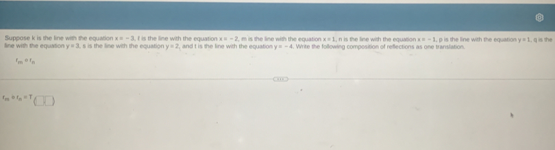 Suppose k is the line with the equation x=-3 , f is the line with the equation x=-2 , m is the line with the equation x=1 , n is the line with the equation x=-1 , p is the line with the equation y=1
line with the equation y=3 I, s is the line with the equation y=2 , and t is the line with the equation y=-4. Write the following composition of reflections as one translation. , q is the
t_mcirc t_n
r_mcirc r_n=T(□ ,□ )