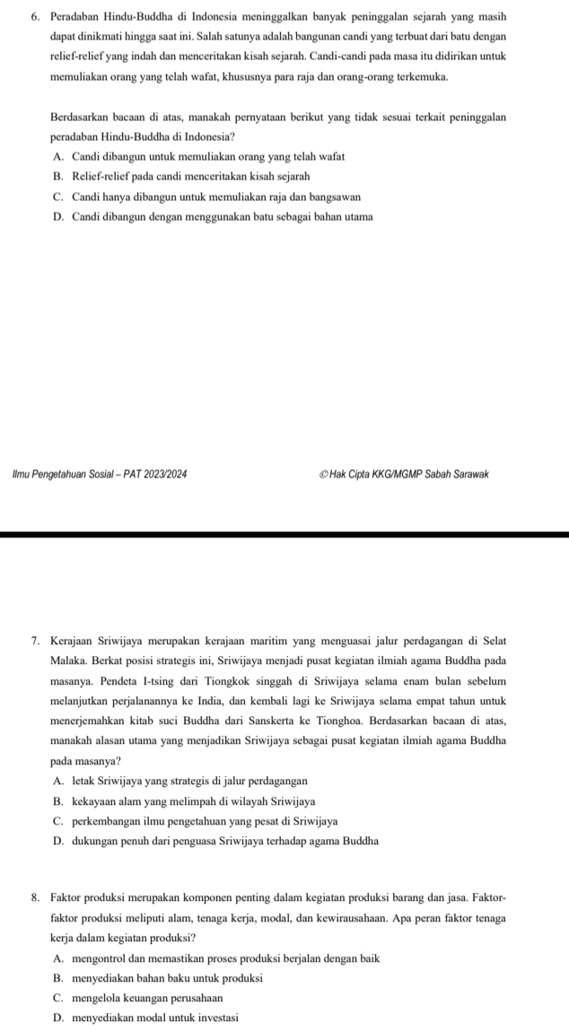 Peradaban Hindu-Buddha di Indonesia meninggalkan banyak peninggalan sejarah yang masih
dapat dinikmati hingga saat ini. Salah satunya adalah bangunan candi yang terbuat dari batu dengan
relief-relief yang indah dan menceritakan kisah sejarah. Candi-candi pada masa itu didirikan untuk
memuliakan orang yang telah wafat, khususnya para raja dan orang-orang terkemuka.
Berdasarkan bacaan di atas, manakah pernyataan berikut yang tidak sesuai terkait peninggalan
peradaban Hindu-Buddha di Indonesia?
A. Candi dibangun untuk memuliakan orang yang telah wafat
B. Relief-relief pada candi menceritakan kisah sejarah
C. Candi hanya dibangun untuk memuliakan raja dan bangsawan
D. Candi dibangun dengan menggunakan batu sebagai bahan utama
Ilmu Pengetahuan Sosial - PAT 2023/2024 ©Hak Cipta KKG/MGMP Sabah Sarawak
7. Kerajaan Sriwijaya merupakan kerajaan maritim yang menguasai jalur perdagangan di Selat
Malaka. Berkat posisi strategis ini, Sriwijaya menjadi pusat kegiatan ilmiah agama Buddha pada
masanya. Pendeta I-tsing dari Tiongkok singgah di Sriwijaya selama enam bulan sebelum
melanjutkan perjalanannya ke India, dan kembali lagi ke Sriwijaya selama empat tahun untuk
menerjemahkan kitab suci Buddha dari Sanskerta ke Tionghoa. Berdasarkan bacaan di atas,
manakah alasan utama yang menjadikan Sriwijaya sebagai pusat kegiatan ilmiah agama Buddha
pada masanya?
A. letak Sriwijaya yang strategis di jalur perdagangan
B. kekayaan alam yang melimpah di wilayah Sriwijaya
C. perkembangan ilmu pengetahuan yang pesat di Sriwijaya
D. dukungan penuh dari penguasa Sriwijaya terhadap agama Buddha
8. Faktor produksi merupakan komponen penting dalam kegiatan produksi barang dan jasa. Faktor-
faktor produksi meliputi alam, tenaga kerja, modal, dan kewirausahaan. Apa peran faktor tenaga
kerja dalam kegiatan produksi?
A. mengontrol dan memastikan proses produksi berjalan dengan baik
B. menyediakan bahan baku untuk produksi
C. mengelola keuangan perusahaan
D. menyediakan modal untuk investasi
