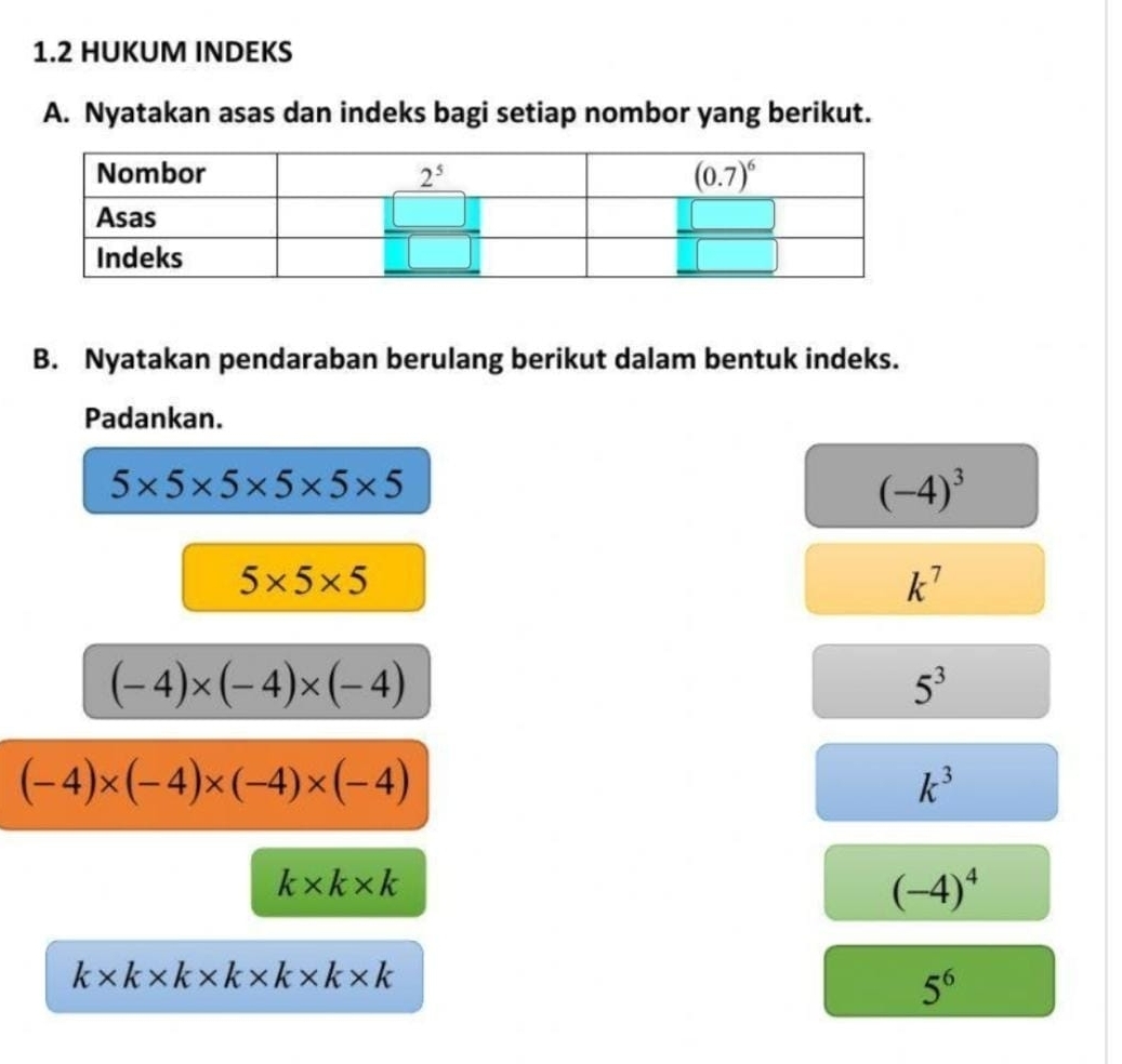 1.2 HUKUM INDEKS
A. Nyatakan asas dan indeks bagi setiap nombor yang berikut.
B. Nyatakan pendaraban berulang berikut dalam bentuk indeks.
Padankan.
5* 5* 5* 5* 5* 5
(-4)^3
5* 5* 5
k^7
(-4)* (-4)* (-4)
5^3
(-4)* (-4)* (-4)* (-4)
k^3
k* k* k
(-4)^4
k* k* k* k* k* k* k
5^6