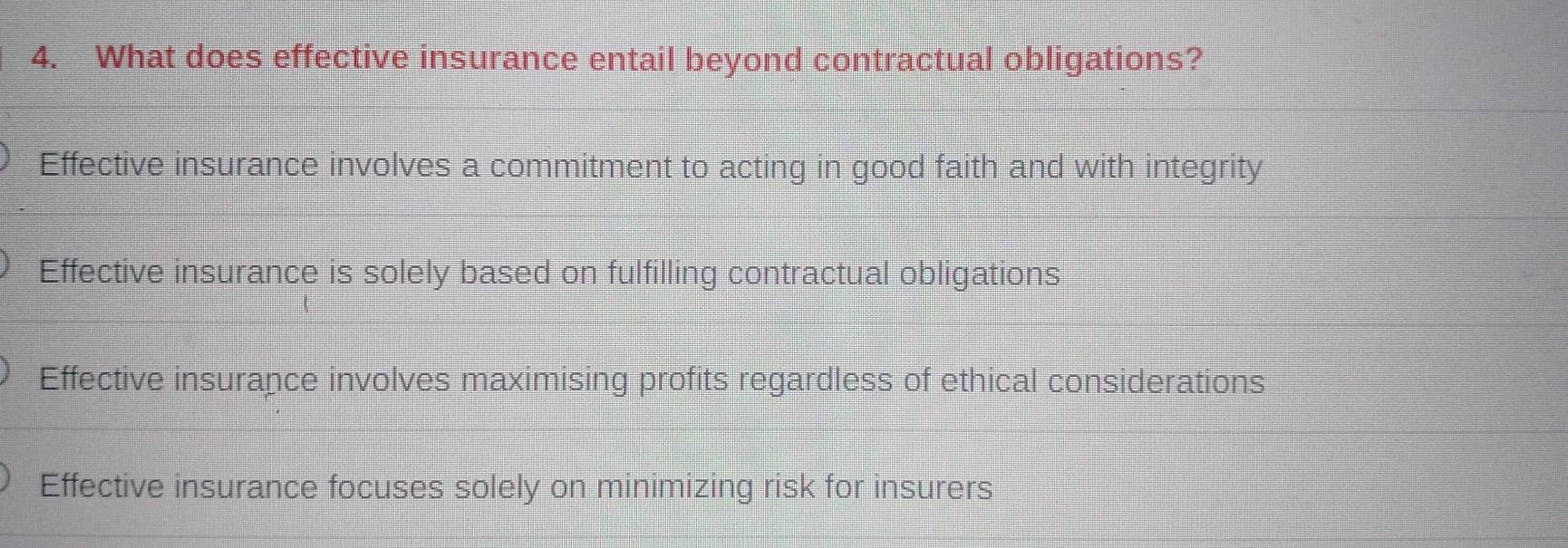 What does effective insurance entail beyond contractual obligations?
Effective insurance involves a commitment to acting in good faith and with integrity
Effective insurance is solely based on fulfilling contractual obligations
Effective insurance involves maximising profits regardless of ethical considerations
Effective insurance focuses solely on minimizing risk for insurers