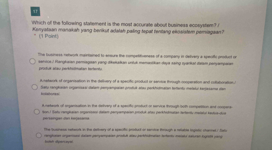 Which of the following statement is the most accurate about business ecosystem? /
Kenyataan manakah yang berikut adalah paling tepat tentang ekosistem perniagaan?
(1 Point)
The business network maintained to ensure the competitiveness of a company in delivery a specific product or
service./ Rangkaian perniagaan yang dikekalkan untuk memastikan daya saing syarikat dalam penyampaian
produk atau perkhidmatan tertentu.
A network of organisation in the delivery of a specific product or service through cooperation and collaboration./
Satu rangkaian organisasi dalam penyampaian produk atau perkhidmatan tertentu melaluí kerjasama dam
kolaborasi.
A network of organisation in the delivery of a specific product or service through both competition and coopera-
tion.! Satu rangkaian organisasi dalam penyampaian produk atau perkhidmatan tertentu melalui kedua-dua
persaingan dan kerjasama
The business network in the delivery of a specific product or service through a reliable logistic channel./ Safu
rangkaian organisasi dalam penyampaian produk atau perkhidmatan tertentu melalui saluran logistik yang
boleh dipercayal.