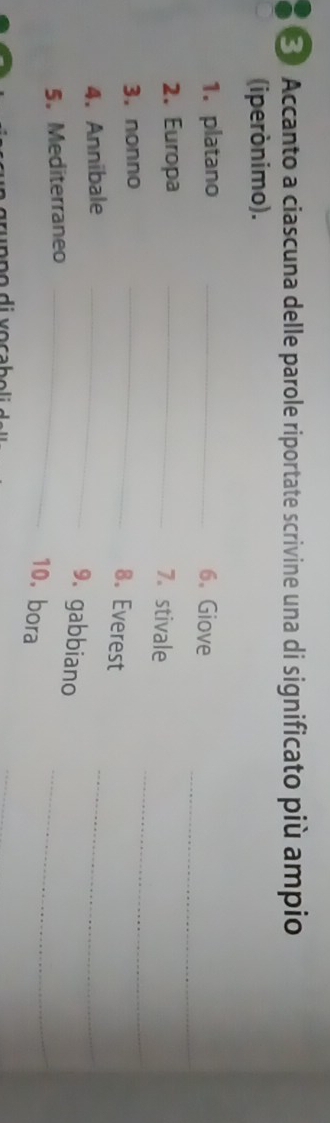 ③ Accanto a ciascuna delle parole riportate scrivine una di significato più ampio 
(iperónimo). 
_ 
1. platano _6、Giove 
_ 
2. Europa_ 
7. stivale 
3. nonno 
_ 
_ 
8. Everest 
4. Annibale_ 
9. gabbiano 
5. Mediterraneo_ 
10. bora 
_ 
_