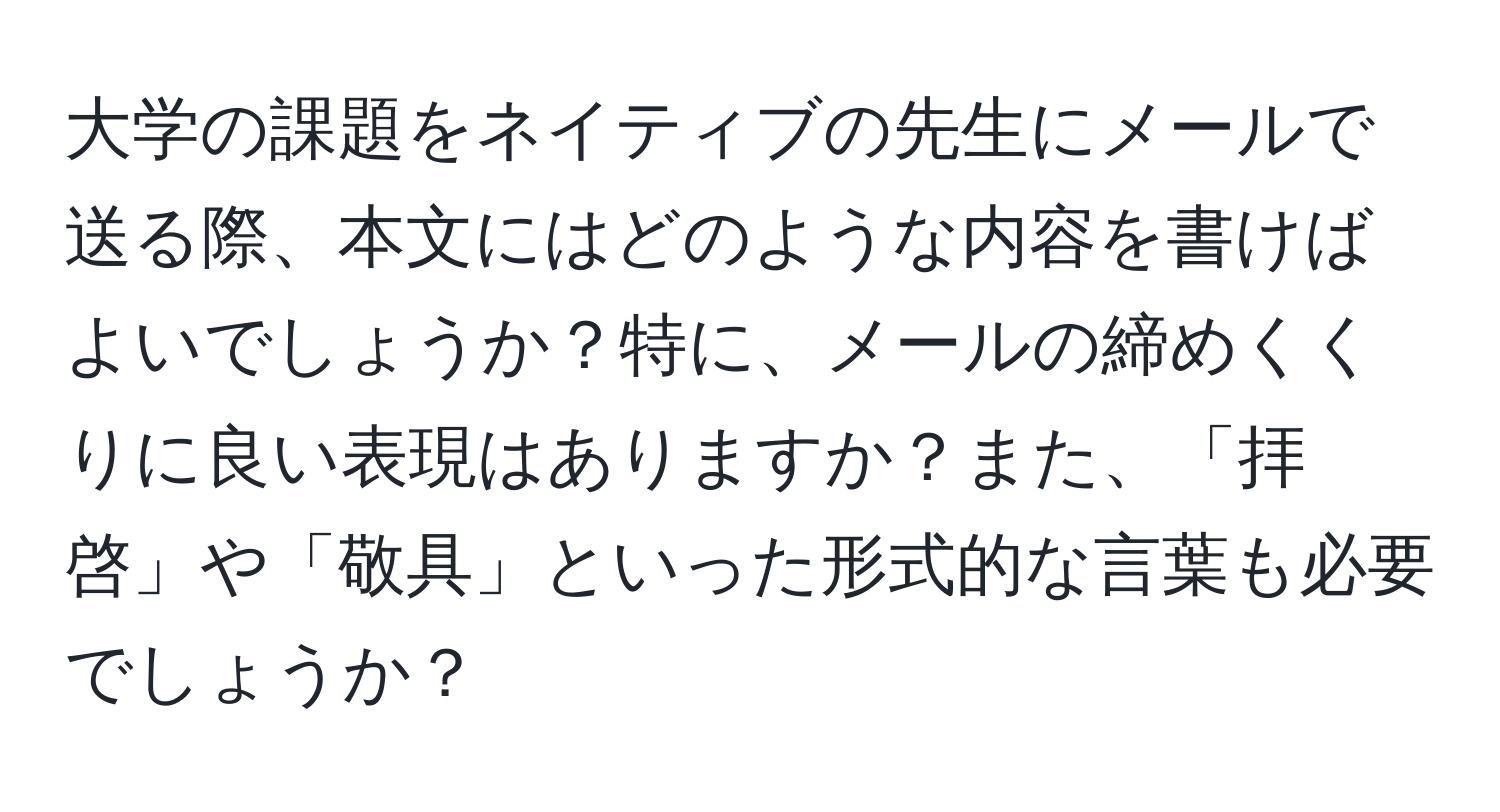 大学の課題をネイティブの先生にメールで送る際、本文にはどのような内容を書けばよいでしょうか？特に、メールの締めくくりに良い表現はありますか？また、「拝啓」や「敬具」といった形式的な言葉も必要でしょうか？