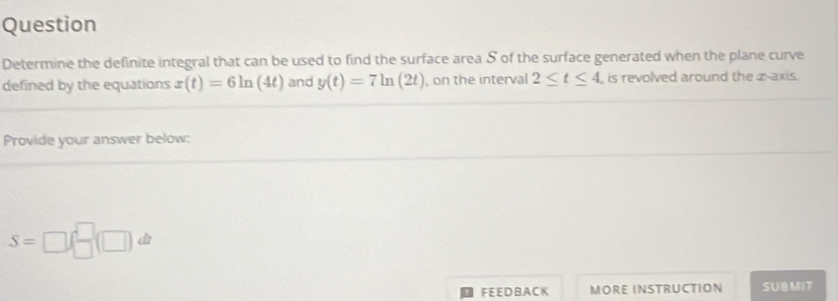 Question 
Determine the definite integral that can be used to find the surface area S of the surface generated when the plane curve 
defined by the equations x(t)=6ln (4t) and y(t)=7ln (2t) , on the interval 2≤ t≤ 4 , is revolved around the æ-axis. 
Provide your answer below:
S=□ ( □ /□  (□ )dt
FEE DBA CK MORE INSTRUCTION SUBMIT