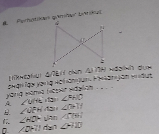 Perhatikan gambar berikut.
Diketahui △ DEH dan adalah dua
segitiga yang sebangun. Pasangan sudut
yang sama besar adalah -- - -
A. ∠ DHE dan ∠ FHB
B. ∠ DEH dan ∠ GFH
C. ∠ HDE dan ∠ FGH
D. ∠ DEH dan ∠ FHG