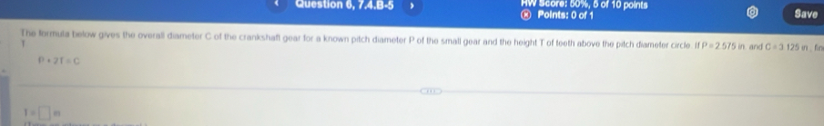 Question 6, 7.4.B-5 , HW Score: 50%, 5 of 10 points Save 
0 Points: 0 of 1 
The formula below gives the overall diameter C of the crankshaft gear for a known pitch diameter P of the small gear and the height T of teeth above the pitch diameter circle ifP=2.575in and C=3.125m.fin
P+2t=C
I=□ m