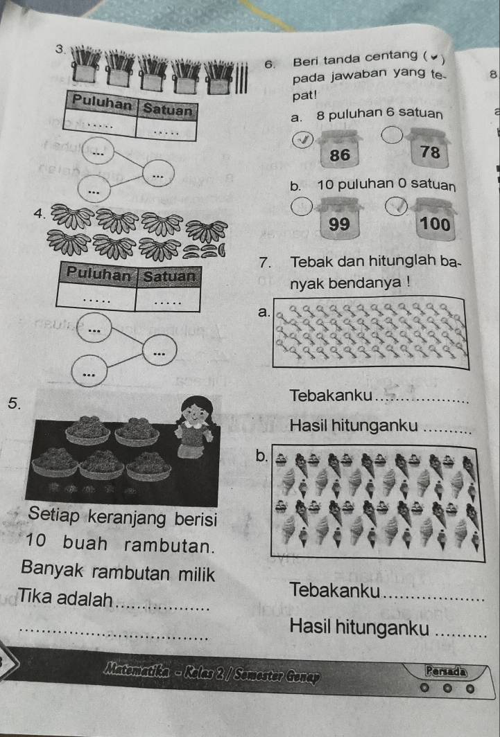 Beri tanda centang (▲)
pada jawaban yang te 8
pat!
Puluhan Satuan
_
a. 8 puluhan 6 satuan
_
86 78
…
_
b. 10 puluhan 0 satuan
4.
99 100
7. Tebak dan hitunglah ba-
Puluhan Satuan
_
nyak bendanya !
_
a.
..
5.
Tebakanku_
Hasil hitunganku_
Setiap keranjang berisi
10 buah rambutan.
Banyak rambutan milik
Tika adalah_
Tebakanku_
_Hasil hitunganku_
Matematika - Kelas 2 / Semester Genap Persada