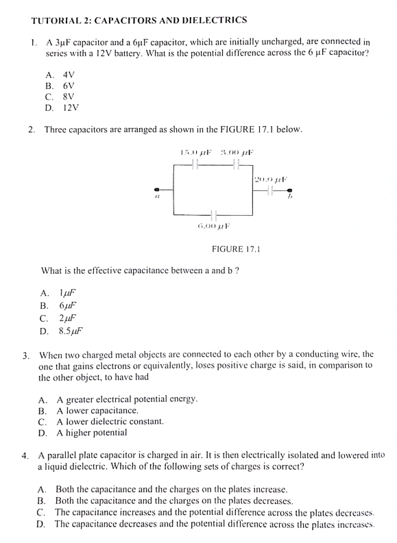 TUTORIAL 2: CAPACITORS AND DIELECTRICS
1. A 3μF capacitor and a 6μF capacitor, which are initially uncharged, are connected in
series with a 12V battery. What is the potential difference across the 6 μF capacitor?
A. 4V
B. 6V
C. 8V
D. 12V
2. Three capacitors are arranged as shown in the FIGURE 17.1 below.
15.0µF 3.00 µF
20.0 μF
“
6.00μF
FIGURE 17.1
What is the effective capacitance between a and b ?
A. 1mu F
B. 6mu F
C. 2mu F
D. 8.5μF
3. When two charged metal objects are connected to each other by a conducting wire, the
one that gains electrons or equivalently, loses positive charge is said, in comparison to
the other object, to have had
A. A greater electrical potential energy.
B. A lower capacitance.
C. A lower dielectric constant.
D. A higher potential
4. A parallel plate capacitor is charged in air. It is then electrically isolated and lowered into
a liquid dielectric. Which of the following sets of charges is correct?
A. Both the capacitance and the charges on the plates increase.
B. Both the capacitance and the charges on the plates decreases.
C. The capacitance increases and the potential difference across the plates decreases.
D. The capacitance decreases and the potential difference across the plates increases.