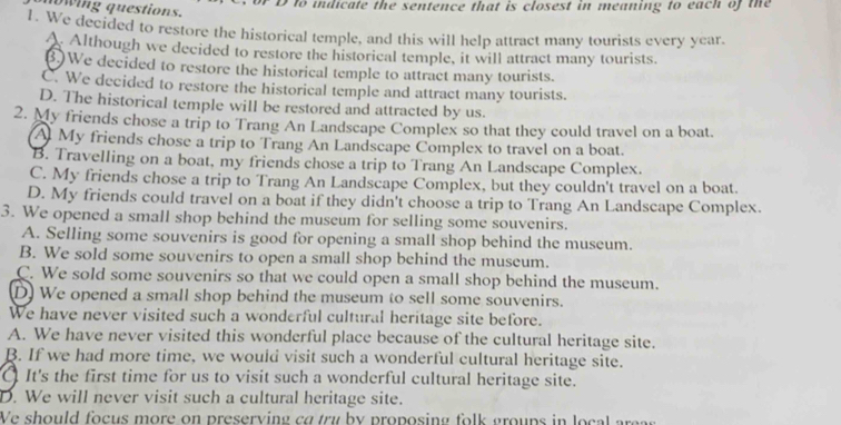 to indicate the sentence that is closest in meaning to each of the
wing questions.
1. We decided to restore the historical temple, and this will help attract many tourists every year.
Although we decided to restore the historical temple, it will attract many tourists.
() We decided to restore the historical temple to attract many tourists.
C. We decided to restore the historical temple and attract many tourists.
D. The historical temple will be restored and attracted by us.
2. My friends chose a trip to Trang An Landscape Complex so that they could travel on a boat.
A My friends chose a trip to Trang An Landscape Complex to travel on a boat.
B. Travelling on a boat, my friends chose a trip to Trang An Landscape Complex.
C. My friends chose a trip to Trang An Landscape Complex, but they couldn't travel on a boat.
D. My friends could travel on a boat if they didn't choose a trip to Trang An Landscape Complex.
3. We opened a small shop behind the museum for selling some souvenirs.
A. Selling some souvenirs is good for opening a small shop behind the museum.
B. We sold some souvenirs to open a small shop behind the museum.
C. We sold some souvenirs so that we could open a small shop behind the museum.
D We opened a small shop behind the museum to sell some souvenirs.
We have never visited such a wonderful cultural heritage site before.
A. We have never visited this wonderful place because of the cultural heritage site.
B. If we had more time, we would visit such a wonderful cultural heritage site.
O It's the first time for us to visit such a wonderful cultural heritage site.
D. We will never visit such a cultural heritage site.
We should focus more on preserying co try by proposing folk groups in local are s