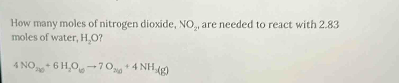 How many moles of nitrogen dioxide, NO_2 , are needed to react with 2.83
moles of water, H_2O ?
4NO_2(g)+6H_2O_(g)to 7O_2(g)+4NH_3(g)