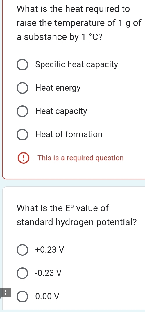 What is the heat required to
raise the temperature of 1 g of
a substance by 1°C ?
Specific heat capacity
Heat energy
Heat capacity
Heat of formation
This is a required question
What is the E° value of
standard hydrogen potential?
+0.23 V
-0.23 V
0.00 V