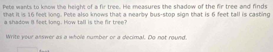 Pete wants to know the height of a fir tree. He measures the shadow of the fir tree and finds 
that it is 16 feet long. Pete also knows that a nearby bus-stop sign that is 6 feet tall is casting 
a shadow 8 feet long. How tall is the fir tree? 
Write your answer as a whole number or a decimal. Do not round.