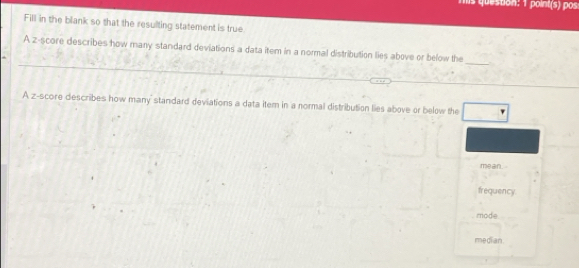 point(s) pos
Fill in the blank so that the resulting statement is true
_
A z-score describes how many standard deviations a data item in a normal distribution lies above or below the
A z-score describes how many standard deviations a data item in a normal distribution lies above or below the
mean.
frequency
mode
median.