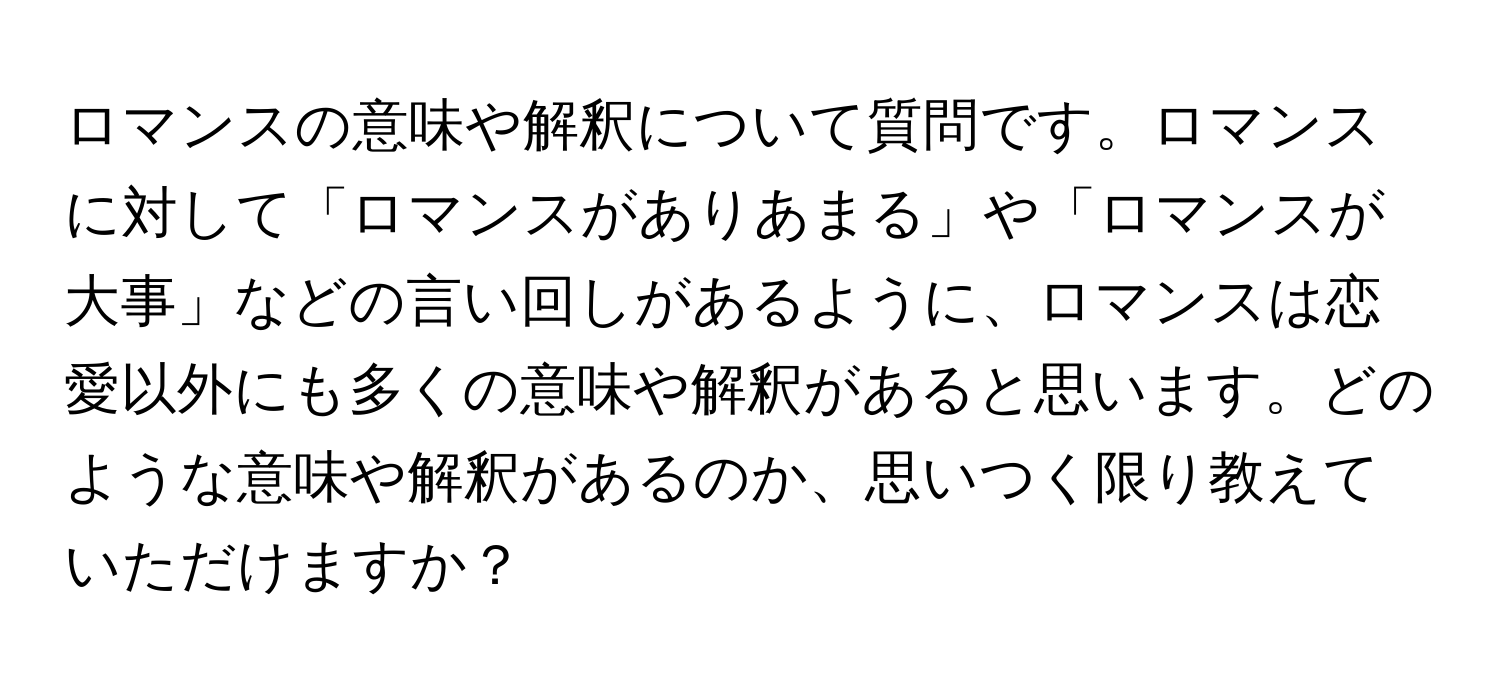 ロマンスの意味や解釈について質問です。ロマンスに対して「ロマンスがありあまる」や「ロマンスが大事」などの言い回しがあるように、ロマンスは恋愛以外にも多くの意味や解釈があると思います。どのような意味や解釈があるのか、思いつく限り教えていただけますか？