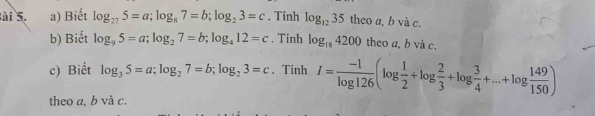 ài 5. a) Biết log _275=a; log _87=b; log _23=c. Tính log _1235 theo a, b và c. 
b) Biết log _95=a; log _27=b; log _412=c. Tính log _184200 theo a, b và c. 
c) Biết log _35=a; log _27=b; log _23=c. Tính I= (-1)/log 126 (log  1/2 +log  2/3 +log  3/4 +...+log  149/150 )
theo a, b và c.