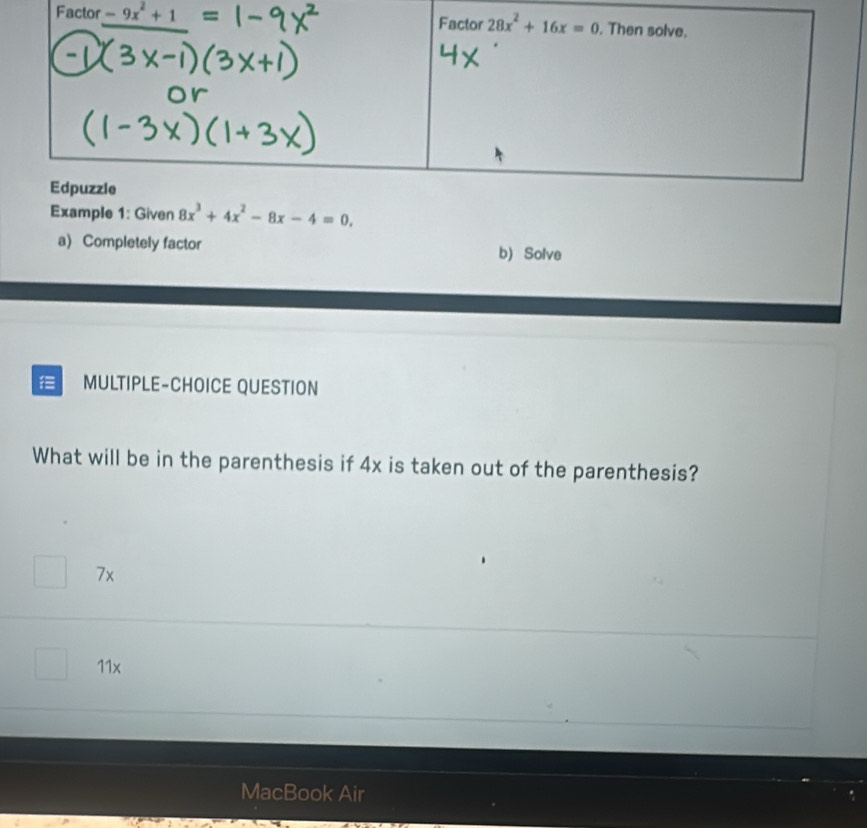 Example 1: Given 8x^3+4x^2-8x-4=0.
a) Completely factor b) Solve
MULTIPLE-CHOICE QUESTION
What will be in the parenthesis if 4x is taken out of the parenthesis?
7x
11x
MacBook Air